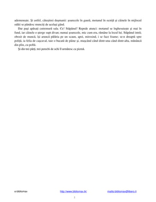 e-bibliomax http://www.bibliomax.tk/ mailto:bibliomax@libero.it
3
ademene te. i astfel, câte itrei du manii: oarecele în gaur , motanul în ocni i câinele în mijlocul
od ii se pândesc munci i de acela i gând.
Dar pa i ap sa i cutremur sala. Ce! St pânul! Repede atunci: motanul se înghesuie te i mai în
fund, iar câinele o terge supt divan; numai oarecele, mic cum era, r mâne la locul lui. St pânul intr ;
obosit de munc , î i arunc p l ria pe un scaun, apoi, mirosind, i se face foame; se-n dreapt spre
poli , ia felia de ca caval, taie o bucat de pâine i, mu când când dintr-una când dintr-alta, m nânc
din plin, cu poft .
i din trei p r i, trei perechi de ochi îl urm resc cu pizm .
 