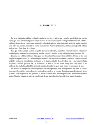 e-bibliomax http://www.bibliomax.tk/ mailto:bibliomax@libero.it
30
SINGURATECII
Pe lacul luciu din gr dina cu florile neclintite de nici o adiere, cu crengile nestr b tute de nici un
fo net, pe lacul adormit c pare o uria lespede de cristal ce acoper o alt gr din fermecat , leb da –
b rbatul r mas singur – trece ca o închipuire, alb c z pada, cu aripele ca dou scoici de argint, cu gâtul
l sat între ele, sub ire, ondulat ca toarta unei amfore. Pas rea plute te lin, i în ea parc poart , r t cit,
sufletul unei fiin i duse de pe lume.
Sus, pe bolta adânc , stelele au p lit; în haosul albastru, luceaf rul sclipe te tainic, str lucitor,
purtând parc înv paia lui via a tuturor lumilor cere ti, a lumilor ve nic c l toare în necuprinsul firii.
i cum, jos, leb da sidefeaz fa a apei, sus, luceaf rul lu mineaz întinsul t riei. Numai ei doi sunt
pâlpâirile nop ii acesteia în care lumea pare adâncit într-un somn de moarte. Amândoi r t cesc singuri,
amândoi str juiesc singur tatea, mistuindu-se în t cere, mândri, deopotriv de reci – de i unul, bulg re
de ghea , cel lalt, par de foc. i se cunosc, se v d în fiecare sear , merg unul c tre altul, i se-
ntâlnesc: din înalt, luceaf rul î i scoboar raza jos, în adâncul apei, unde r sare ca un mugur de aur.
Iar pas rea se apropie de scânteia picurat din cer i plute te u or, împrejurul ei, mai întâi în cercuri
largi, apoi în rotiri tot mai strânse, tot mai strânse, pân ce se opre te drept deasupra r sfrângerii stelei;
i-atunci, din mugurul de aur, pare c se desface dintr-o dat o floare plutitoare, o floare m iastr de
argint. i astfel stau de se privesc: sus, leb da de aur a cerului, jos, luceaf rul de argint al apelor.
 