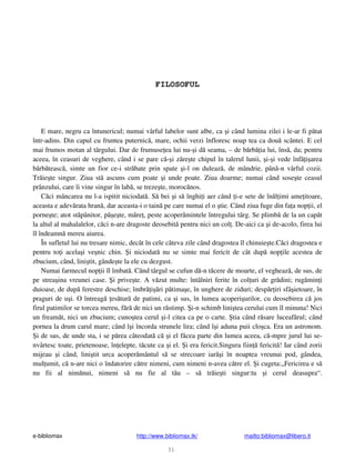 e-bibliomax http://www.bibliomax.tk/ mailto:bibliomax@libero.it
31
FILOSOFUL
E mare, negru ca întunericul; numai vârful labelor sunt albe, ca i când lumina zilei i le-ar fi p tat
într-adins. Din capul cu fruntea puternic , mare, ochii verzi înfloresc noap tea ca dou scântei. E cel
mai frumos motan al târgului. Dar de frumuse ea lui nu- i d seama, – de b rb ia lui, îns , da; pentru
aceea, în ceasuri de veghere, când i se pare c - i z re te chipul în talerul lunii, i- i vede înf i area
b rb teasc , simte un fior ce-i str bate prin spate i-l on duleaz , de mândrie, pân -n vârful cozii.
Tr ie te singur. Ziua st ascuns cum poate i unde poate. Ziua doarme; numai când sose te ceasul
prânzului, care îi vine singur în lab , se treze te, moroc nos.
C ci mâncarea nu l-a ispitit niciodat . S bei i s înghi i aer când i-e sete de în l imi ame itoare,
aceasta e adev rata hran , dar aceasta-i o tain pe care numai el o tie. Când ziua fuge din fa a nop ii, el
porne te; atot st pânitor, p e te, m re , peste acoper mintele întregului târg. Se plimb de la un cap t
la altul al mahalalelor, c ci n-are dragoste deosebit pentru nici un col . De-aici ca i de-acolo, firea lui
îl îndeamn mereu aiurea.
În sufletul lui nu tresare nimic, decât în cele câteva zile când dragostea îl chinuie te.C ci dragostea e
pentru to i acela i ve nic chin. i niciodat nu se simte mai fericit de cât dup nop ile acestea de
zbucium, când, lini tit, gânde te la ele cu dezgust.
Numai farmecul nop ii îl îmbat . Când târgul se cufun d -n t cere de moarte, el vegheaz , de sus, de
pe strea ina vreunei case. i prive te. A v zut multe: întâlniri ferite în col uri de gr dini; rug min i
duioase, de dup ferestre deschise; îmbr i ri p tima e, în unghere de ziduri; desp r iri sfâ ietoare, în
praguri de u i. O întreag es tur de patimi, ca i sus, în lumea acoperi urilor, cu deosebirea c jos
firul patimilor se torcea mereu, f r de nici un r stimp. i-n schimb lini tea cerului cum îl minuna! Nici
un fream t, nici un zbucium; cuno tea cerul i-l citea ca pe o carte. tia când r sare luceaf rul; când
pornea la drum carul mare; când î i încorda strunele lira; când î i aduna puii clo ca. Era un astronom.
i de sus, de unde sta, i se p rea câteodat c i el f cea parte din lumea aceea, c -mpre jurul lui se-
nvârtesc toate, prietenoase, în elepte, t cute ca i el. i era fericit.Singura fiin fericit ! Iar când zorii
mijeau i când, lini tit urca acoper mântul s se strecoare iar i în noaptea vreunui pod, gândea,
mul umit, c n-are nici o îndatorire c tre nimeni, cum nimeni n-avea c tre el. i cugeta:„Fericirea e s
nu fii al nim nui, nimeni s nu fie al t u – s tr ie ti singur:tu i cerul deasupra“.
 