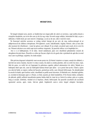 e-bibliomax http://www.bibliomax.tk/ mailto:bibliomax@libero.it
32
MUSAFIRUL
În lungul câmpiei arse, pustii, se înal doar un singur pâlc de salcii ce ocrotesc, supt umbra deas a
crengilor despletite, un izvor din care i ele î i sug via a. Izvorul curge sub ire, întinzând în fa , ca pe o
n fram , o balt mic , pe care uneori o împunge, ca un ac de aur, câte o raz de soare.
În frunzi ul salciilor acestora se strâng stoluri întregi de pa seri, de stau ziulica-ntreag s se
ad posteasc de c ldura cotropitoare. Privighetori, scatii, m c leandri, stigle i, floreni, câte i mai câte
alte neamuri de zbur toare – toate î i g sesc aici s la ul. E un ciripit, un piruit spre sear , de te crezi în
rai. Nimeni altcineva nu calc supt acest umbrar singuratic. i paserile tr iesc ca-n împ r ia lor...
Azi e o zi în bu itoare. E în iulie. Aerul unduleaz , pare c -i r sufletul p mântului ostenit de
alerg tura lui prin haos. Paserile se cobor pe fiecare clip s ia în gur câte o pic tur de ap din izvorul
rece care se prelinge, argintiu, în ciuda ar i ei.
Din pricina dogoarei mla tinile sunt uscate peste tot. i bietul vie uitor se topea; ame it de c ldur , o
lu într-un noroc înainte, încotro l-o duce soarta. i când se credea pierdut, z ri cu ochii lui mici, ro ii,
f r de gene, cu ochii lui cei îngropa i în gr simea capului, pâlcul ademenitor de s lcii. Îndat i-a
îndreptat râtul spre ele, cum î i îndreapt luntrea botul spre rm – i-o porni într-acolo. Când a ajuns
i-a dat de balt , se repezi, nebun de bucurie, gonind pa serile, care zburar înfrico ate. Se afund pân
la urechi în balt , apoi închise ochii, r suflând cu poft aerul r coritor. O libelul sosi, zburând zglobie,
i, crezând c deasupra apei e o floare, se l s , u oar , pe râtul trandafiriu. O în fiorare dulce, neîn eles
de pl cut , gâdili sufletul musafirului pentru întâia dat în via a lui i, fericit la culme, prin se a gui a,
lung i ascu it. Libelula, v zând c se în elase, zbur , înfrico at . Iar paserile ascultar cât ascultar
zgomotul acesta, apoi, toate, într-un gând, împânzir care-n cotro largul câmpiei încropite.
 