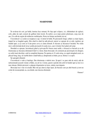 e-bibliomax http://www.bibliomax.tk/ mailto:bibliomax@libero.it
33
MARINIMIE
În rev rsat de zori, pe balt , lumina face minuni. Pe fa a apei sclipesc, ici, sf râm turi de oglinzi,
colo, pl ci de o el; comori de galbeni între trestii. În nuferi, ca-n ni te potire plutitoare, curg raze de
aur. Un colb de argint d str lucire stuf ri ului. Peste tot lini te neclintit , de rai.
Cocostârcul s-a sculat cu noaptea-n cap. A intrat în balt . Pe picioarele lungi, sub iri ca ni te lujere,
trupul lui se leag n agale. Din când în când î i ud pliscul; uneori se opre te de se uit , ispititor, pe
fundul apei, ca i cum ar fi dat peste ceva ce c uta demult. E r coare i r coarea-l încânt . Nu simte
nici o alt dorin decât s - i scalde picioarele în unda rece, care-i trimite fiori pân sub aripi.
Deodat se opre te; încordeaz gâtul i prive te.Pe frunza unui nuf r, o broasc se bucur i ea de
frumuse ea i r coarea dimine ii.Când l-a v zut, biata broscu a în cremenit pe picioru ele de dinapoi;
cu ochii mari deschi i, cat la cumplitul du man. În spaima ei, îl vede uria , cu capul atingând cerul, cu
pliscul lung, larg, s soarb dintr-o dat balta i, dimpreun cu balta, pe ea. Inima i s-a oprit.
Î i a teapt sfâr itul.
Cocostârcul o vede i în elege. Dar diminea a e m rini mos. i-apoi i se pare atât de mic , atât de
neînsemnat aceast vietate a b l ii, c , de la o vreme, parc o pierde din ochi în fundul apei i nici n-o
mai z re te. Ridic piciorul, o p e te dispre uitor i trece, m re , mai departe.
Broscu ei nu-i vine s cread . Mai st a a câteva clipe.Apoi, de bucurie sare pe alt frunz ; i-ntr-un
avânt de recuno tin , ea, cea dintâi, taie t cerea dimine ii:
– Oaaaac!
 