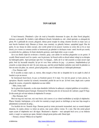 e-bibliomax http://www.bibliomax.tk/ mailto:bibliomax@libero.it
34
TOVAR II
E înc întuneric. P mântul e jilav de rou i brazdele r sturnate în ajun, de c tre fierul plugului,
miroase a proasp t. În v zduh o ra s lbatec zboar , furi ându-se, m c ind speriat , ca alungat de
glon . Pe o gr mad de coceni, plugarul, r mas peste noapte în câmp, doarme învelit cu ni te saci; i
mai încolo boulenii treji, Duman i Joian, stau cumin i, cu gâturile întinse, a teptând jugul. Dar de
parte, în sat, încep s cânte cuco ii, c ci zorile prind s mi jeasc . Lumina se cerne din ce în ce mai
deas , i-n vreme ce cununa cerului se lumineaz , pe p mânt se deslu esc toate: satul; încolo pe coast ,
ca urnit din loc, p durea; în fund, dealurile gemene, unul dup altul, ca pe o scar .
i-n cea dintâi clip de rev rsare a luminii, grija, care ârâie în urechea plugarului ca un greier, îl
scoal . Omul arunc sacii la o parte, sare în picioare, î i freac ochii cu dosul mânei stângi i cu dreapta
î i îndreapt alele. Apoi porne te spre boi. I-a înjugat... slabi, de li se v d coastele ca ni te arcuri supt
piele, boii î i încoard mu chii, î i po tri vesc bine cerbicea în jug – i pornesc, împlântându- i pi
cioarele ca ni te ru i de o el. i cum merg a a, aud din urm fâ âitul cu itului cum intr în p mânt ca
într-un miez de pâne, iar, uneori, glasul plugarului, cum îi îndeamn i-i îndreapt p rinte te:
– Cea, Duman, tat !
Ei îl ascult ca ni te copii; i, mereu, dâra neagr a braz dei se deap n de la un cap t la altul al
lanului ca pe un mosor.
Se lumineaz încet-încet, în pas cu boulenii parc . E li ni te. Un stol de grauri se las , piezi , în
apropiere. Razele soarelui î i scutur , tremurând, praful de aur în aer. i boii simt, dup cum e purtat
plugul de coarne, c puterile st pânului au mai sl bit:
– H is, Joian, tat !
Iar la glasul lui r spunde, ca din ni te dumbr vi înflorite în adâncuri, ciripitul gâdilitor al ciocârliei...
E cald. P mântul parc fumeg . Grumazul lui Duman prin de s luceasc de sudoare; jugul îl frige.
i din urm gla sul mai mâniat al st pânului îl zore te:
– Hai, Dumane, hai!
Boii nu trag nici mai tare, nici mai încet; c ci cunosc ei cu vântul ner bd tor i nec jit al st pânului.
P esc lini ti i, în elep e te, i în ochii lor cumin i i negri parc se r sfrânge i mai tare fa a neagr a
p mântului scormonit de plug...
S-a înc lzit de tot. Soarele frige. Duman parc - i simte picioarele tremurând, mai cu seam dreptul
dinainte, în copita c ruia i-a intrat un piron, mai acum cât va vreme. Îi e sete. Dar din urm glasul
aspru acum al st pânului nu-i d r gaz. Bouleanul e deprins – mai a teapt înc ceva; i nu întârzie
mult; o varg i se a terne pe spate, l sând o dung peste pielea ud . Omul ip :
– Sireace, sireace! Mânca-te-ar lupchii!
 