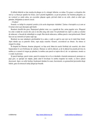 e-bibliomax http://www.bibliomax.tk/ mailto:bibliomax@libero.it
35
O albin r t cit se ine mor i de plugar i el o alung , înfuriat, cu mâna. Un graur s-a desprins din
stol i s-a l sat pe spatele lui Joian, care-l poart îng duitor, ca pe-un prieten. Iar înaintea plugului, ca
un vornicel ce arat calea, un cocostârc p e te agale, privind când cu un ochi, când cu altul spre
p mânt, înfigându- i uneori ciocul.
– O-ahoo!
Soarele s-a înfipt în cre tetul cerului i de acolo dogore te v zduhul. arina e încropit ca i cum ar
fi turnat cineva pe deasupra ap fiart .
Boulenii r sufl din greu. Împrejurul gâtului simt, ca o zgard de fier, urma jugului scos. Plugarul
le-a dat o mân de coceni din care ei de-abia aleg câte unul. Un prichindel de copil i-a adus i omului
de mâncare: o bucat de m m lig cu ceap . Dar decât mâncarea, odihna parc e mai priincioas . Omul
face un sac mototol i-l pune supt cap.
Boulenii nu mai m nânc ; prichindelul le-a adus o oal cu ap în care nici nu le intr bine botul.
Apoi r mân a a cu puterile sleite, supt ar i a soarelui. Graurii, cocostârcul au zburat. Au r mas ei
singuri în câmp.
În dreptul lui Duman, doarme plugarul, cu fa a ars , b tut de razele fierbin i ale soarelui, ale c ror
împuns turi îi scot broboane de sudoare. Duman se uit la dânsul, i de la dânsul î i poart privirea la
umbra ce o arunc el singur pe p mânt, la umbra care parc se topise din el, de i se a ternuse, moale ca
o cea , la picioare.
i parc în elege, parc simte, parc în mintea lui se fa ce deodat o lumin omeneasc : porne te cu
pa i grei, se apropie de st pân, pân când îl învele te în umbra trupului lui trudit, ca într-o pânz
r coroas . Apoi, cu ochii închi i, bouleanul r mâne în soare, încremenit, cu genunchiul piciorului drept
îndoit, gata s urneasc iar i plugul pe brazd .
 