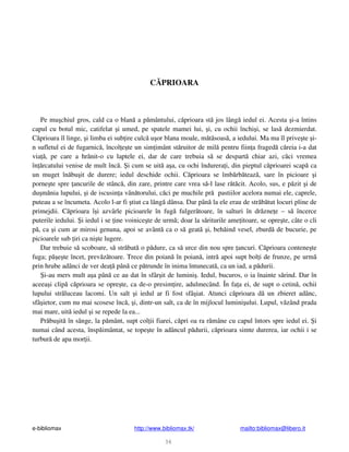 e-bibliomax http://www.bibliomax.tk/ mailto:bibliomax@libero.it
36
C PRIOARA
Pe mu chiul gros, cald ca o blan a p mântului, c prioara st jos lâng iedul ei. Acesta i-a întins
capul cu botul mic, catifelat i umed, pe spatele mamei lui, i, cu ochii închi i, se las dezmierdat.
C prioara îl linge, i limba ei sub ire culc u or blana moale, m t soas , a iedului. Ma ma îl prive te i-
n sufletul ei de fugarnic , încol e te un sim imânt st ruitor de mil pentru fiin a fraged c reia i-a dat
via , pe care a hr nit-o cu laptele ei, dar de care trebuia s se despart chiar azi, c ci vremea
în rcatului venise de mult înc . i cum se uit a a, cu ochi îndurera i, din pieptul c prioarei scap ca
un muget în bu it de durere; iedul deschide ochii. C prioara se îmb rb teaz , sare în picioare i
porne te spre ancurile de stânc , din zare, printre care vrea s -l lase r t cit. Acolo, sus, e p zit i de
du m nia lupului, i de iscusin a vân torului, c ci pe muchile pr pastiilor acelora numai ele, caprele,
puteau a se încumeta. Acolo l-ar fi tiut ca lâng dânsa. Dar pân la ele erau de str b tut locuri pline de
primejdii. C prioara î i azvârle picioarele în fug fulger toare, în salturi în dr zne e – s încerce
puterile iedului. i iedul i se ine voinice te de urm ; doar la s riturile ame itoare, se opre te, câte o cli
p , ca i cum ar mirosi genuna, apoi se avânt ca o s geat i, beh ind vesel, zburd de bucurie, pe
picioarele sub iri ca ni te lugere.
Dar trebuie s scoboare, s str bat o p dure, ca s urce din nou spre ancuri. C prioara contene te
fuga; p e te încet, prev z toare. Trece din poian în poian , intr apoi supt bol i de frunze, pe urm
prin hrube adânci de ver dea pân ce p trunde în inima întunecat , ca un iad, a p durii.
i-au mers mult a a pân ce au dat în sfâr it de lumini . Iedul, bucuros, o ia înainte s rind. Dar în
aceea i clip c prioara se opre te, ca de-o presim ire, adulmecând. În fa a ei, de supt o cetin , ochii
lupului str luceau lacomi. Un salt i iedul ar fi fost sfâ iat. Atunci c prioara d un zbieret adânc,
sfâ ietor, cum nu mai scosese înc , i, dintr-un salt, ca de în mijlocul lumini ului. Lupul, v zând prada
mai mare, uit iedul i se repede la ea...
Pr bu it în sânge, la p mânt, supt col ii fiarei, c pri oa ra r mâne cu capul întors spre iedul ei. i
numai când acesta, însp imântat, se tope te în adâncul p durii, c prioara simte durerea, iar ochii i se
turbur de apa mor ii.
 