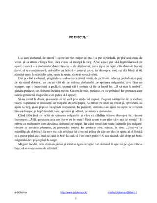 e-bibliomax http://www.bibliomax.tk/ mailto:bibliomax@libero.it
37
VOINICUL!
L-a adus ciobanul, de urechi – ca pe-un biet m gar ce era. I-a pus o poclad , pe poclad eaua de
lemn, i i-a strâns chinga bine, c ci aveau s mearg la târg. Apoi a-n ce put s -i îngr m deasc pe
spate: o saric – a ciobanului; dou l vicere – ale st pânului; patru tigve cu lapte, câte dou de fiecare
parte, s se cump neasc ; opt sedile cu brânz – patru i patru; iar deasupra, mo , cei doi b ie i ai st
pânului veni i la stân din ajun, spate la spate, s nu- i scoat ochii.
Dar pe când ciobanul, tergându- i sudoarea cu dosul mânii, de pe frunte, aducea poclada s o puie
pe s rmanul dobitoc, un purice s ri de pe mânica ciobanului pe spinarea m garului, i- i f cu un
locu or, supt o încre itur a pocl zii, tocmai cât îi trebuia s fie la largul lui. „O s stau la umbr “,
gândea puricele, iar ciobanul înc rca mereu. Cât era de mic, puricele, ce loc prindea? Iar greutatea care
îndoia genunchii m garului cum putea s -l apese?
i-au pornit la drum, i-au mers zi de var prin ar i a lui cuptor. Curgeau n du elile de pe cioban;
b ie ii st pânului se muiaser ; iar m garul de-abia p ea. Au trecut pe unde au trecut i, spre sear , au
ajuns la târg, i-au poposit în ograda st pânului. Iar puricele, sim ind c-au ajuns la cap t, se strecur
bini or-bini or, i hop! deodat , sare, sprinten i odihnit, pe mâneca ciobanului.
Când d du îns cu ochii de spinarea m garului i v zu ce cl d rie st tuse deasupra lui, r mase
încremenit: „M i, greutatea asta am dus-o eu în spate! Pân acum n-am tiut c -s a a de voinic!“ i
privea cu mul umire cum desc rca ciobanul pe m gar. Iar când omul dete toate lucrurile jos, m garul
r mase cu urechile pleo tite, cu genunchii îndoi i. Iar puricele zise, mâniat, în sine: „Uita i-v ce
m m lig de dobitoc! Eu nu-s nici cât urechea lui i nu m plâng de câte am dus în spate, i el fiindc
m-a purtat pân aici, mai s cad în bot! Ia stai, s -l înviorez pu in!“ i a a zicând, s ri drept pe botul
m garului de-l pi c pân la sânge.
M garul tres ri, dete dintr-un picior i v rs o tigv cu lapte. Iar ciobanul îi a ternu pe spate câteva
be e, s se-nve e minte de alt dat .
 