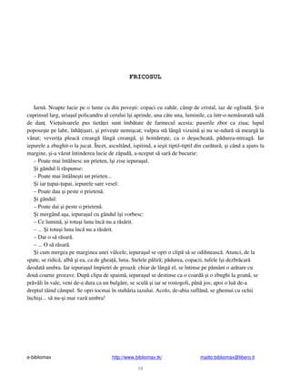 e-bibliomax http://www.bibliomax.tk/ mailto:bibliomax@libero.it
38
FRICOSUL
Iarn . Noapte lucie pe o lume ca din pove ti: copaci cu zah r, câmp de cristal, iaz de oglind . i-n
cuprinsul larg, uria ul policandru al cerului î i aprinde, una câte una, luminile, ca într-o nem surat sal
de dan . Vie uitoarele pus tiet ei sunt îmb tate de farmecul acesta: paserile zbor ca ziua; lupul
popose te pe labe, înh i uri, i prive te nemi cat; vulpea st lâng vizuin i nu se-ndur s mearg la
vânat; veveri a pleac creang lâng creang , i hoin re te, ca o de ucheat , p durea-ntreag . Iar
iepurele a zbughit-o la jucat. Încet, ascultând, ispitind, a ie it tiptil-tiptil din cur tur , i când a ajuns la
margine, i-a v zut întinderea lucie de z pad , a-nceput s sar de bucurie:
– Poate mai întâlnesc un prieten, î i zise iepura ul.
i gândul îi r spunse:
– Poate mai întâlne ti un prieten...
i iar upai- upai, iepurele sare vesel:
– Poate dau i peste o prieten .
i gândul:
– Poate dai i peste o prieten .
i mergând a a, iepura ul cu gândul î i vorbesc:
– Ce lumin , i totu i luna înc nu a r s rit.
– ... i totu i luna înc nu a r s rit.
– Dar o s r sar .
– ... O s r sar .
i cum mergea pe marginea unei vâlcele, iepura ul se opri o clip s se odihneasc . Atunci, de la
spate, se ridic , alb i ea, ca de ghea , luna. Stelele p lir ; p durea, copacii, tufele î i dezbr car
deodat umbra. Iar iepura ul împietri de groaz : chiar de lâng el, se întinse pe p mânt o ar tare cu
dou coarne grozave. Dup clipa de spaim , iepura ul se destinse ca o coard i o zbughi la goan , se
pr v li în vale, veni de-a dura ca un bulg re, se scul i iar se rostogoli, pân jos; apoi o lu de-a
dreptul t ind câmpul. Se opri tocmai în stuh ria iazului. Acolo, de-abia suflând, se ghemui cu ochii
închi i... s nu- i mai vaz umbra!
 