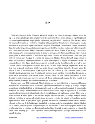 e-bibliomax http://www.bibliomax.tk/ mailto:bibliomax@libero.it
39
GÂZA
Calul suia, din greu, dealul. N du ise. Mu tile îl nec jeau, iar z bala îi ardea gura. D dea mereu din
cap s - i l rgeasc dârlogii, pân ce c l re ul îi l s cu totul slobozi. Acum mergea cu capul în p mânt,
cu coama împr tiat în tot lungul gâtului, cu buza de jos spânzurând, cu mijlocul frânt. De sus c deau
într-una razele soarelui ce-i str b teau prin p r i-i be icau pielea. Dealul se urca rotunjit, ca un sân, iar
marginile lui se pr v leau repezi, scufundate, acoperite de aluni uri. Unde i unde, câte un stejar se ri-
dica din fundul pr pastiei, deodat , mânios parc , dar vârful lui r mânea mai jos de în l imea oselei
albe, ca un drum de moar , înecat de colb la cea mai mic adiere de vânt. Calul se opri câteva clipe,
sufl puternic, apoi o smuncitur a frâului îl sili iar s porneasc . În sfâr it, mai f cu cei câ iva pa i de
ajunse pân în vârful dealului. Calul ridic pu in capul. Drumul se întindea neted, scoborând prin
mijlocul p durii, care începea s se arate mai deas , mai b trân . Tocmai în fund, târgul sticlea în
soare, crucea bisericei str pungea seninul – în razele soarelui p rea c pâlpâie i dânsa ca o flac r . Un
vântule r coros îi în f ura gâtul i crupa ca într-o pânz ud . Î i încord mu chii i o lu în trap.
Deodat , r s rit ca din p mânt, o tr sur tras de doi cai mari, negri, zbur pe lâng dânsul. Calul de-
abia putu s prind scânteierea intelor de argint în care erau b tute hamurile. Trecerea celor doi
telegari îi d du i mai mare putere. Apoi târgul se ar t din ce în ce, i calul, care mai venise o dat ,
întrez ri, parc , grajdul mic unde îl a teptaser , atuncea, ieslele cu fânul proasp t. Era r coare, nu se
g sea m car o ferestruic prin care s str bat c ldura, cât de cât. i-n fa a lui i se p ru c se ridic
deodat , în fund, o iesle mare-mare, în care un cal, doi, o sut m nânc stra nic din iarba coapt , i c
pentru dânsul e un locu or mic deoparte. O s încap tocmai bine.
Lovitura unei vergi îl f cu s tresar . Pân la târg nu mai era mult. Vântul iar se curmase, p durea pe
margini st tea încremenit , ars . Cei din urm copaci r maser în urm ; la dreapta i la stânga, câmpul,
acoperit mai tot de lumân ric , se întindea departe, pân în poalele mun ilor întuneca i. O smuncitur a
dârlogului din dreapta îl îndemn s ocoleasc f r întârziere, trecu an ul pe o podi c ce se îndoi supt
greutatea lui; poticni, sim i c l re ul pr v lin du-i-se pân peste gât; o ploaie de lovituri îl f cu s - i ia
seama la mers. Câmpul parc îl mai învior . Târgul r m sese în urm , la stânga; mergeau aiurea.
Vedenia cu ieslea se terse, cele dintâi c su e acoperite cu stuh, ale satului, se împr tiau printre
îngr diturile de nuiele. Câ iva purcei fugir , gui ând, din drum; un câine se lu dup el l trând amarnic;
o femeie se întorcea de la fântân cu o tigv plin cu ap pe um r. La poarta arinei st tur . St pânul
s u se scoborî, deschise poarta, c ci jitarul lipsea, nu mai înc lec , îi arunc dârlogii peste oblâncul eii
ce-i încorda gâtul i porni pe jos. În mijlocul satului, lâng biseric , se opri. Ajunsese la crâ m . Pe
lavi e, femei, mo negi, i câ iva copilandri stau cu pieptul peste mas , cu capul sprijinit de mân , cu
ulcelele dinainte.
 
