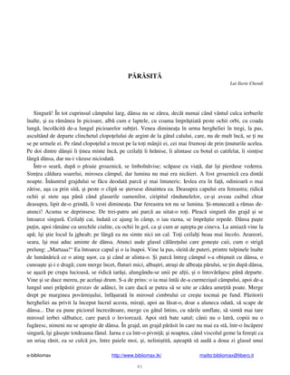 e-bibliomax http://www.bibliomax.tk/ mailto:bibliomax@libero.it
41
P R SIT
Lui Ilarie Chendi
Singur ! În tot cuprinsul câmpului larg, dânsa nu se z rea, decât numai când vântul culca ierburile
înalte, i ea r mânea în picioare, alb cum e laptele, cu coama împr tiat peste ochii orbi, cu coada
lung , încol cit de-a lungul picioarelor sub iri. Venea diminea a în urma hergheliei în tregi, la pas,
ascultând de departe clinchetul clopo elului de argint de la gâtul calului, care, nu de mult înc , se i nu
se pe urmele ei. Pe rând clopo elul a trecut pe la to i mânjii ei, cei mai frumo i de prin inuturile acelea.
Pe doi dintre dân ii îi inea minte înc , pe ceilal i îi hr nise, îi alintase cu botul ei catifelat, îi sim ise
lâng dânsa, dar nu-i v zuse niciodat .
Într-o sear , dup o ploaie groaznic , se îmboln vise; sc pase cu via , dar î i pierduse vederea.
Sim ea c ldura soarelui, mirosea câmpul, dar lumina nu mai era nic ieri. A fost groaznic cea dintâi
noapte. În untrul grajdului se f cu deodat parc i mai întuneric. Ieslea era în fa , odinioar o mai
z rise, a a ca prin sit , i peste o clip se tersese dinaintea ea. Deasupra capului era fereastra; ridic
ochii i stete a a pân când glasurile oamenilor, ciripitul rândunelelor, ce- i aveau cuibul chiar
deasupra, lipit de-o grind , îi vesti diminea a. Dar fereastra tot nu se lumina. i-ntunecat a r mas de-
atunci! Acuma se deprinsese. De trei-patru ani parc au uitat-o to i. Pleac singur din grajd i se
întoarce singur . Ceilal i cai, îndat ce ajung în câmp, o iau razna, se împr tie repede. Dânsa pa te
pu in, apoi r mâne cu urechile ciulite, cu ochii în gol, ca i cum ar a tepta pe cineva. La amiaz vine la
ap ; î i tie locul la jgheab; pe lâng ea nu simte nici un cal. To i ceilal i beau mai încolo. Arareori,
seara, î i mai aduc aminte de dânsa. Atunci aude glasul c l re ului care gone te caii, cum o strig
prelung: „Martaaa!“ Ea întoarce capul i o ia înapoi. Vine la pas, sleit de puteri, printre tulpinele înalte
de lumân ric ce o ating u or, ca i când ar alinta-o. i parc întreg câmpul s-a obi nuit cu dânsa, o
cunoa te i-i e drag ; cum merge încet, fluturi mici, alba tri, atra i de albea a p rului, se in dup dânsa,
se a az pe crupa lucioas , se ridic iar i, alungându-se unii pe al ii, i o întov r esc pân departe.
Vine i se duce mereu, pe acela i drum. S-a de prins: o ia mai întâi de-a curmezi ul câmpului, apoi de-a
lungul unei pr p stii grozav de adânci, în care dac ar putea s se uite ar c dea ame it poate. Merge
drept pe marginea povârni ului, înf urat în mirosul cimbrului ce cre te tocmai pe fund. P zitorii
hergheliei au privit la început lucrul acesta, mira i, apoi au l sat-o, doar a aluneca odat , s scape de
dânsa... Dar ea pune piciorul încrez toare, merge cu gâtul întins, cu n rile umflate, s simt mai tare
mirosul ierbei s lbatice, care parc o învioreaz . Apoi str bate satul; cânii nu o latr , copiii nu o
fug resc, nimeni nu se apropie de dânsa. În grajd, un grajd p r sit în care nu mai ea st , într-o înc pere
singur , î i g se te totdeauna fânul. Iarna e ca într-o pivni ; i noaptea, când viscolul geme la fere ti ca
un uria r nit, ea se culc jos, între paiele moi, i, nelini tit , a teapt s aud a doua zi glasul unui
 