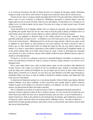 e-bibliomax http://www.bibliomax.tk/ mailto:bibliomax@libero.it
44
ce se rev rsa pe ferestruica din fa , de fânul mirositor ce-l smulgea de deasupra capului. Diminea a
mergea la câmp, ca de obicei; serile arareori. În grajd vara era r coare; iarna cald. i vremea trecea...
Vremea trecea! Anii se scurgeau repede unul dup altul! E-he! Cine tie când fusese r zboiul! Dar o
dat cu anii s-a scurs i puterea, i avântul lui. Îmb trânise, picioarele îi tremurau dup o cale mai
lung ; gâtul nu mai sta a a de încordat, ochiul nu mai c ta departe. O dat poticni i se rostogoli jos cu
c l re cu tot. S-a ridicat repede, dar de atunci îl lua mai rar la câmp, i-l purta numai la pas. În urm
nu-l mai lua deloc.
Venea dimine ile la el, îl mângâia, dându-i fiori ce-i fugeau pe supt piele, apoi poruncea soldatului
s -l plimbe prin ograd . Parc nici lui nu-i mai venea s ias din grajd; îi pl cea s m nânce încet, cu
ochii închi i, peste care razele soarelui c deau ca o ploaie cald din susul ferestrei în guste.
Într-o zi, u a grajdului se deschise larg i doi solda i aduser un cal tân r, înspumat. Însu i
generalul ar t unde s -l puie la iesle: – el, b trânul, avea s fie mutat mai în colo, în col , iar noul venit
îi lua locul, în fa a ferestrei. B trânului parc îi veni din nou vlaga tinere ei, ridic în sus capul, se uit
la st pânul lui, apoi r mase cu ochii pironi i pe acel care-l înlocuia. Iar când se duser cu to ii, se
închise u a; i când venitul ridic botul s smulg din bra ul de fân, din care dânsul mâncase mai
înainte, el se smun ci, rupse frâul i, repezindu-se c tre cel lalt, îl mu c de gât. Îi desp r ir repede, iar
el lu , pentru întâia i dat , de la soldat, dou lovituri de varg . A doua zi, diminea tare, generalul
veni, porunci s se puie, în fa a lui, aua pe calul cel lalt, înc lec i porni. B trânul întoarse capul i-i
urm ri cu ochii pân departe.
În fiecare zi, cei doi cai se m surau cu privirea i câteodat b trânul, reînsufle it, se smuncea s se
arunce. În urm primea loviturile de vergi i se punea s mestece, lini tit, nutre ul, ca i cum nu s-ar fi
întâmplat nimic.
Într-o sear , dup mult vreme, calul cel tân r întinse capul, cu ochi cercet tori c tre b trânul lui
tovar . Acesta a stat o clip , ca i când ar fi vrut s se hot rasc , apoi, sim ind, ca niciodat , mirosul
acela de câmp care-i amintea de herghelia lui, de caii lâng care nu fusese de atâta vreme, întinse i
dânsul gâtul, i boturile lor se atinser . Au stat câtva a a, apoi b trânul se încord , rupse belciugul i,
r mânând slobod, veni încet, se alipi de cel lalt i începur s m nânce lini ti i, unul lâng altul. Din
seara aceea nu-l mai legar .
Se deprinseser împreun ; aproape nu se mai puteau desp r i. Când cel tân r ie ea în uat, b trânul
necheza în bu it, nu- i g sea astâmp r, i pleca încet-încet prin ograd , dup el, pân îl aduceau
solda ii în grajd. Acolo a tepta s se întoarc tovar ul ca s m nânce. Iar serile, când obosea s mai
mestice, î i r zima botul de gâtul celui tân r i dormita.
Într-o zi b trânul nu mai putu s se in în picioare. Ochii i se împ injenir deodat , genunchii îi
tremurau i buzele sc par jos mâna de fân ce smulsese atuncea. Voi s se rezime de tovar ul s u i nu
izbuti. Încet-încet, b trâ nul sim i cum se întunec ferestruia spre care c ta, i se mu ie încheieturile i
trupul îi alunec jos. Întâi se inu sprijinit în cele dou picioare de dinainte, apoi îl p r sir i acestea, se
rostogoli pe-o parte, horc i de câteva ori i r mase întins, zb tându-se încet... Iar calul cel tân r î i a
propie botul de trupul aproape nemi cat, st tu cât va vreme cu ochii pironi i, apoi tres ri, întoarse capul
spre u i nechez prelung.
 