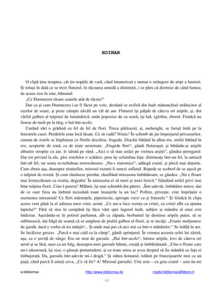 e-bibliomax http://www.bibliomax.tk/ mailto:bibliomax@libero.it
45
HOINAR
O clip inu noaptea, cât in nop ile de var , când întunericul e numai o strângere de aripi a luminii.
i totu i în dat ce se trezi fluturul, în r coarea umed a dimine ii, i se p ru c dormise de când lumea;
de aceea zise în sine, b nuind:
„Ce Dumnezeu r sare soarele atât de târziu!“
Dar ca i cum Dumnezeu i-ar fi f cut pe voie, deodat se resfir din înalt m nunchiul str lucitor al
razelor de soare, i peste câmpie n v li un v l de aur. Fluturul î i pâlpâi de câteva ori aripile, i, din
vârful galben al tulpinei de lumân ric , unde poposise de cu sear , î i lu , zglobiu, zborul. Fiindc nu
fusese de mult pe la târg, o lu într-acolo.
Curând z ri o gr din cu fel de fel de flori. Trecu pârleazul, i, mehenghi, se furi întâi pe la
ferestrele casei. Perdelele erau înc l sate. Ce s vad ? Nimic! În schimb de jur împrejurul privazurilor,
cununi de zorele se împleteau cu florile deschise, fragede, liliachii b tând în albas tru, sinilii b tând în
roz, acoperite de rou , ca de ni te nestimate. „Fragede flori“, gândi flutura ul, i b tându- i aripile
albastre stropite cu aur, le s rut pe rând. „Aici o s stau ast zi pe vremea ar i ii“, gândea trengarul.
Dar tot privind la ele, g si zorelelor o sc dere; prea î i schimbau fa a: diminea a într-un fel, la amiaz
într-alt fel, iar seara se-nchideau moroc noase. „Nu-s statornice“, ad ug craiul, i plec mai departe.
Cum zbura a a, deasupra straturilor, mirosul rozetei îi umezi sufletul. Repede se scoborî de se a ez pe
o tulpin de rozet . i cum r m sese pierdut, r suflând mireasma îmb t toare, se gândea: „Nu e floare
mai fermec toare ca rozeta, degeaba! În mireasma ei s mori i mori fericit.“ Gândind astfel privi mai
bine tulpina florii. Cine-l pusese! Mâhnit, î i mai schimb din p reri: „Într-adev r, îmb t tor miros; dar
de ce oare firea nu îmbin niciodat toate însu irile la un loc? Poftim, prive te, cine împr tie o
asemenea mireasm ! Ce flori m run ele, pipernicite, aproape verzi ca i frunzele.“ i fiindc în clipa
aceea veni pân la el adierea unor crini, urm : „Ce are-a face rozeta cu crinii, cu crinii albi ca spuma
laptelui!“ F r s stea în cump n î i f cu vânt spre lugerul înalt, sub ire i mândru al unui crin
întârziat. A ezându-se în potirul parfumat, alb ca z pada, berbantul î i destinse aripile pu in, s se
odihneasc , dar b g de seam c se umpluse de praful galben al florii, i se nec ji: „Foarte mul umesc
de gazd , dac e vorba s ies mânjit!... i unde mai pui c aici stai ca într-o m n stire.“ Se în l în aer.
Se înc lzise grozav. „Parc e mai cald ca la câmp“, gândi sprin arul. În vremea aceasta ochii lui z rir ,
a a, ca o uvi de sânge. Era un strat de garoafe. „Hai într-acolo“; întinse aripile, lovi de câteva ori
aerul i se l s , u or ca un fulg, deasupra unei garoafe b tute, crea i îmb ls mat . „Uite-o floare care
nu-i n zuroas , î i zise; o g se ti pretutindeni; i cu toate astea ar avea dreptul s fie mândr cu fa a ei
îmbujorat . Da, garoafa într-adev r mi-i drag .“ i st tea hoinarul, tol nit pe frunzi oarele moi ca un
pa , când parc îl ame i ceva. „Ce s fie? A! Mirosul garoafei. Uite asta – cu geta craiul – asta nu-mi
 