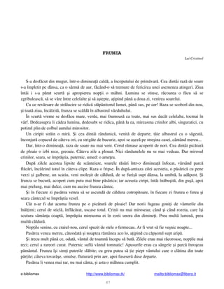 e-bibliomax http://www.bibliomax.tk/ mailto:bibliomax@libero.it
47
FRUNZA
Lui Cristinel
S-a desf cut din mugur, într-o diminea cald , a începutului de prim var . Cea dintâi raz de soare
s-a împletit pe dânsa, ca o sârm de aur, f când-o s tremure de fericirea unei asemenea atingeri. Ziua
întâi i s-a p rut scurt i apropierea nop ii o mâhni. Lumina se stinse, r coarea o f cu s se
zgribuleasc , s se vâre între celelalte i s a tepte, a ipind pân a doua zi, venirea soarelui.
Cu ce rev rsare de str lucire se ridic st pânitorul lumei, pân sus, pe cer! Raza se scoborî din nou,
i toat ziua, înc lzit , frunza se sc ld în albastrul v zduhului.
În scurt vreme se desf cu mare, verde, mai frumoas ca toate, mai sus decât celelalte, tocmai în
vârf. Dedeasupra îi c dea lumina, dedesubt se ridica, pân la ea, mireasma crinilor albi, singuratici, cu
potirul plin de colbul aurului mirositor.
Un ciripit str in o mir . i cea dintâi rândunic , venit de departe, t ie albastrul ca o s geat ,
înconjur copacul de câteva ori, cu strig te de bucurie, apoi se a ez pe stre ina casei, cântând mereu...
Dar, într-o diminea , raza de soare nu mai veni. Cerul r mase acoperit de nori. Cea dintâi pic tur
de ploaie o izbi rece, greoaie. Câteva zile a plouat. Nici rândunelele nu se mai vedeau. Dar mirosul
crinilor, seara, se împr tia, puternic, umed: o ame ea.
Dup zilele acestea lipsite de scânteiere, soarele r s ri într-o diminea înfocat, v rsând parc
fl c ri, înc lzind totul în câteva clipe. Raza o fripse. În dup -amiaza zilei acesteia, o p s ric cu pene
verzi i galbene, un scatiu, veni mole it de c ldur , de se furi supt dânsa, la umbr , la ad post. i
frunza se bucur , acoperi cum putu mai bine p s rica; iar aceasta ciripi, întâi în bu it , din gu , apoi
mai prelung, mai dulce, cum nu auzise frunza cântec.
i în fiecare zi pas rea venea s se ascund de c ldura cotropitoare, în fiecare zi frunza o ferea i
seara cântecul se împr tia vesel.
Cât n-ar fi dat acuma frunza pe o pic tur de ploaie! Dar norii fugeau goni i de vânturile din
în l imi; cerul de sticl , înfl c rat, uscase totul. Crinii nu mai miroseau; când i când rozeta, care î i
scutura s mân a coapt , împr tia mireasma ei în zorii unora din dimine i. Prea mult lumin , prea
mult c ldur .
Nop ile senine, cu craiul-nou, cerul spuzit de stele o fermecau. Ar fi vrut s fie ve nic noapte...
Pas rea venea mereu, câteodat i noaptea r mânea aco lo, a ipind cu c p orul supt arip .
i trecu mult pân ce, odat , vântul de toamn începu s bat . Zilele erau mai r coroase, nop ile mai
reci; cerul a rareori curat. Puternic sufl vântul tomnatic! Apusurile erau ca sângele i parc înro eau
p mântul. Frunza î i sim i puterile sl bite; cu greu putea s ie piept vântului care o cl tina din toate
p r ile; câteva tovar e, smulse, fluturar prin aer, apoi fuseser duse departe.
Pas rea îi venea mai rar, nu mai cânta, i asta o mâhnea cumplit.
 