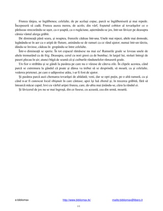 e-bibliomax http://www.bibliomax.tk/ mailto:bibliomax@libero.it
48
Frunza tânjea, se îng lbenea; celelalte, de pe acela i copac, parc se îng lbeniser i mai repede.
Începuser s cad . Frunza auzea mereu, de acolo, din vârf, fo netul cobitor al tovar elor ce o
p r seau strecurându-se u or, ca o oapt , ca o rug ciune, a ternându-se jos, într-un l vicer pe deasupra
c ruia vântul alerga gr bit.
De diminea pân seara, i noaptea, frunzele c deau într-una. Unele mai repezi, altele mai domoale,
leg nându-se în aer ca o arip de fluture, aninându-se de ramuri ca ce rând ajutor; numai într-un târziu,
dându-se învinse, c deau în gropându-se între celelalte.
Într-o diminea se sperie. În tot copacul r m sese nu mai ea! Ramurile goale se loveau unele de
altele tremurând ca de frig. Deasupra, cerul cu nori greoi ca de bumbac; în largul lui, stoluri întregi de
paseri plecau în ir; atunci b g de seam c i cuiburile rândunelelor r maser goale.
Un fior o str b tu i se gândi la pas rea pe care nu o v zuse de câteva zile. În clipele acestea, când
parc se cutremura la gândul c poate i dânsa va trebui s se desprind , s moar , ca i celelalte,
vederea prietenei, pe care o ad postise atâta, i-ar fi fost de ajutor.
i pas rea parc auzi chemarea tovar ei de alt dat ; veni, dar se opri pu in, pe o alt ramur , ca i
când n-ar fi cunoscut locul obi nuit în care cântase; apoi î i lu zborul i, în trecerea gr bit , f r s
întoarc m car capul, lovi cu vârful aripei frunza, care, de-abia mai inându-se, c zu la rândul ei.
i l vicerul de jos nu se mai îngro , din ce fusese, cu aceast , cea din urm , moart .
 