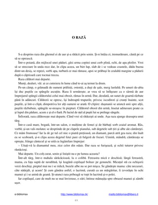 e-bibliomax http://www.bibliomax.tk/ mailto:bibliomax@libero.it
49
O RAZ
S-a desprins raza din ghemul ei de aur i-a r t cit prin senin. i-n întâia zi, tremur toare, c ut pe ce
s se opreasc .
Într-o poian , din mijlocul unei p duri, g si urma copitei unui cerb plin , ochi, de apa ploilor. Vroi
s se strecoare în unda rece dar, în clipa aceea, un biet lup, slab de i se vedeau coastele, d du buzna
dintr-un desi , se repezi, sorbi apa, turbur ce mai r mase, apoi se pr bu i în cealalt margine a p durii
dup o c prioar care tocmai trecea.
Raza c l tori mai departe.
Mun i, dealuri, v i: ai ce cutreiera în lume când te-ai a ternut la drum.
Pe-un câmp, o gr mad de oameni pr fui i, osteni i, a du i de ale, merg laolalt . Pe umeri de-abia
î i duc pu tile cu sp ngile ascu ite. Raza îi urm re te; ar vrea s se înf oare ca o sârm de aur
împrejurul sp ngii c l torului celui mai obosit, r mas în urm . Dar, deodat , un sunet de goarn r zbate
pân în adâncuri. C l torii se opresc, î i îndreapt trupurile, privesc iscoditori i crun i înainte, scot
pu tile, i într-o clip , dimpotriva lor al i oameni se arat . O clipire: du manii se arunc unii spre al ii,
pu tile r zbubuie, sp ngile se-nro esc în piepturi. C l torul obosit din urm , însetat adineoare poate ca
i lupul din p dure, acum e i el o fiar . Pe luciul de o el al pu tii lui se prelinge sângele.
Înfiorat , raza c l tore te mai departe. Când vrei s r t ce ti ai unde. A a raza ajunge deasupra unui
târg.
Într-o cas mare, bogat , într-un salon, o mul ime de femei i de b rba i sorb ceaiul aromat. Râs,
vorb ; i-un vals molatec se desprinde de pe clapele pianului, sub degetele sub iri i albe ale cânt re ei.
Ce mâni frumoase! Iar la de ge tul cel mic o piatr pre ioas , un diamant, parc atr gea raza; din înalt
ea se scoboar , i-n clipa aceea degetul fetei pare c fulger de focuri. Uimit , mândr , cânt rea a se
opre te, frânge cântecul i se uit cu îngâmfare împrejur:
– Uita i-v la diamantul meu, zice celor din odaie. Dar raza se furi eaz , i ochii tuturor privesc
r ut cio i.
Mai departe. Un col curat, senin i lini tit nu e pe lumea aceasta?
Într-alt târg, într-o mahala s r c cioas , la o colib . Fereastra mic e deschis ; lâng fereastr ,
mama, cu fa a supt de neodihn , î i leag n copila ul bolnav pe genunchi. Micu ul st cu ochi orii
verzi deschi i, pieptul mai nu i se ridic , buzele albe nu se pot mi ca. Se gânde te mama: câte necazuri,
câte n dejdi, i acum! i cum gândea astfel, o lacrim , curat ca un m rg ritar, îi izvor te în ochi
mamei i i se anin de gean . i-atunci raza pribeag se topi în lacrim i-o polei.
Iar copila ul, care de mult nu se mai înviorase, o z ri; întinse mânu i a spre obrazul mamei i zâmbi
u or.
 