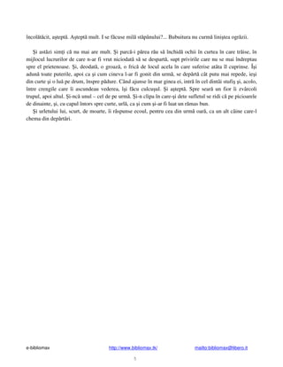 e-bibliomax http://www.bibliomax.tk/ mailto:bibliomax@libero.it
5
încol t cit, a tept . A tept mult. I se f cuse mil st pânului?... Bubuitura nu curm lini tea ogr zii.
i ast zi sim i c nu mai are mult. i parc -i p rea r u s închid ochii în curtea în care tr ise, în
mijlocul lucrurilor de care n-ar fi vrut niciodat s se despart , supt privirile care nu se mai îndreptau
spre el prietenoase. i, deodat , o groaz , o fric de locul acela în care suferise atâta îl cuprinse. Î i
adun toate puterile, apoi ca i cum cineva l-ar fi gonit din urm , se dep rt cât putu mai repede, ie i
din curte i o lu pe drum, înspre p dure. Când ajunse în mar ginea ei, intr în cel dintâi stufi i, acolo,
între crengile care îi ascundeau vederea, î i f cu culcu ul. i a tept . Spre sear un fior îi zvârcoli
trupul, apoi altul. i-nc unul – cel de pe urm . i-n clipa în care- i dete sufletul se ridi c pe picioarele
de dinainte, i, cu capul întors spre curte, url , ca i cum i-ar fi luat un r mas bun.
i urletului lui, scurt, de moarte, îi r spunse ecoul, pentru cea din urm oar , ca un alt câine care-l
chema din dep rt ri.
 