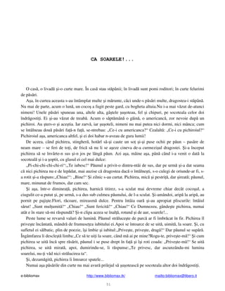 e-bibliomax http://www.bibliomax.tk/ mailto:bibliomax@libero.it
51
CA SOARELE!...
O cas , o livad i-o curte mare. În cas stau st pânii; în livad sunt pomi roditori; în curte felurimi
de p s ri.
A a, în curtea aceasta s-au întâmplat multe i m runte, c ci unde-s p s ri multe, dragostea-i st pân .
Nu mai de parte, acum o lun , un coco a fugit peste gard, cu bogheta altuia.Nu i-a mai v zut de-atunci
nimeni! Unele p s ri spuneau una, altele alta, gâ tele u oteau, fel i chipuri, pe socoteala celor doi
îndr gosti i. Ei i-au v zut de treab . Acum o s pt mân o g in , o americanc , zor nevoie dup un
pichiroi. Au ters-o i ace tia. Iar zarv , iar u oteli, nimeni nu mai putea nici dormi, nici mânca; cum
se întâlneau dou p s ri fa -n fa , se-ntrebau: „Ce-i cu americanca?“ Cealalt : „Ce-i cu pichiroiul?“
Pichiroiul a a, americanca altfel, i ei doi habar n-aveau de gura lumii!
De aceea, când pichirea, stingher , hot rî s - i caute un so i- i puse ochii pe p un – pas re de
neam mare – se feri de to i, de fric s nu li se a eze cineva de-a curmezi ul dragostei. i-a început
pichirea s se învârte-n sus i-n jos pe lâng p un. Azi a a, mâine a a, pân când i-a venit o dat la
socoteal i i-a optit, cu glasul ei cel mai dulce:
„Pi-chi-chi-chi-chi-ri“:„Te iubesc!“ P unul a privit-o dintru-ntâi de sus, dar pe urm i-a dat seama
c nici pichirea nu e de lep dat, mai auzise c dragostea dac o întâlne ti, s-o culegi de oriunde-ar fi, s-
a rotit i-a r spuns:„Chiau!“: „Bine!“ i zilnic s-au curtat. Pichirea, mic i pestri , dar ireat ; p unul,
mare, minunat de frumos, dar cam sec.
i a a, într-o diminea , pichirea, harnic titirez, s-a sculat mai devreme chiar decât coco ul, a
ciugulit ce-a putut i, pe urm , s-a dus sub culmea p unului, de l-a sculat. i-amândoi, arip la arip , au
pornit pe paji te.Flori, r coare, mireasm dulce. Pentru întâia oar i-au apropiat pliscurile: întâiul
s rut! „Sunt mul umit !“ „Chiau!“ „Sunt fericit !“ „Chiau!“ Ce Dumnezeu, gânde te pichirea, numai
atât e în stare s -mi r spund ? i-n clipa aceea se înal , rotund i de aur, soarele!...
Peste lume se revars valuri de lumin . P unul str luce te de parc ar fi îmbr cat în fir. Pichirea îl
prive te încântat , mândr de frumuse ea iubitului ei.Apoi se întoarce de se uit , uimit , la soare. i, cu
sufletul ei s lbatic, plin de poezie, î i îmbie i iubitul:„Prive te, prive te, drag !“ Dar p unul se sup r .
Îngâmfarea îi descle t limba:„Ce s te ui i la soare, când m ai pe mine?Rogu-te, prive te-m !“ i cum
pichirea se uit înc spre r s rit, p unul i se puse drept în fa i î i roti coada: „Prive te-m !“ Se uit
pichirea, se uit mirat , apoi, dumirindu-se, îi r spunse:„Te privesc, dar ascunzându-mi lumina
soarelui, nu- i v d nici str lucirea ta“.
i, dezam git , pichirea îi întoarce spatele...
Numai a a p s rile din curte nu mai avur prilejul s u oteasc pe socoteala altor doi îndr gosti i.
 