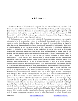 e-bibliomax http://www.bibliomax.tk/ mailto:bibliomax@libero.it
6
C L TOARE!...
E c l toare! A ie it din mu uroi furnica, i-a pornit, cum face în fiecare diminea , a pornit s vad
lumea... Ea tia c ochii duc i mintea întoarce; c v zând multe, tii destule, i ai de unde da i la al ii.
i ce fericire s c l tore ti, diminea a, în rev rsatul zorilor, când iarba e proas p t supt rou , aerul
jilav de r coare, i când, pe cer, se prelinge lumina ca o und de aur. -apoi diminea a prive ti altfel
lumea, altfel o judeci; gândurile nu- i sunt spul berate, ci se limpezesc, ticnite, din prisos. De aceea
furnica se scoal cu noaptea în cap i porne te la drum.
În diminea a aceasta, a luat-o spre r s rit. Încântat de frumuse ea soarelui, care se prevestea prin
m nunchiurile lui de raze, totu i avu puterea s se gândeasc , drumea a, c , privind i minunându-se
numai, nu câ tiga nimic. De aceea, îndat ce d du, prin miri te, de cizma unui vân tor, î i i puse în
gând s cerceteze, s cunoasc mai bine f ptura omeneasc , în apuc turile ei. Îndr znea i destoi nic ,
se ridic pe c lcâiul pe care câteva fire de nisip se prin seser , apoi, cu iscusin , o lu încet, pe
cus tura ca râmbu lui, în sus. C l toarea î i dete toat silin a s se urce mai re pede pe cizm , c ci
vederea ei îi amintea, cu groaz , priveli tea pe care cizma unui alt vân tor i-o d duse într-o zi: trei
tovar e din furnicar strivite, dintr-o dat , supt tal pa grea a omului. „Ciudat – gândi furnica în sine – s-
ar zice c numai pentru ca s fac r u î i învelesc oamenii picioarele în pielea groas a
înc l mintelor.“ i tot gândind astfel, furnica ajunse la pânza îmbâcsit de praf a pantalonilor
vân torului. Îi sui i pe ace tia, în zigzag, i când d du de cel dintâi buzunar al surtucului, se opri. S se
scoboare, s nu se scoboare-n el? Din cele ce înv ase dintr-atâtea c l torii, i de la al ii, tia c pe
oameni, mai ales, cu greu îi po i cunoa te pe dinafar . Iar în buzunarul unui om, îi povestise o bunic a
ei, c picase odat peste un pumn de ou furate dintr-un furnicar; bunica d duse de veste nu mai decât,
întreg neamul furnicesc venise, i, în vre me ce drume ul dormea în iarb , cât ai clipi, c r b nir toate
ou le, ca pe-o prad de r zboi. A a, furnica î i lu inima în din i, i, u oar , se scoborî în buzunar.
Scotoci încolo i-n coace; într-un col d du peste câ iva bani de aram . Îi pip i, îi mirosi – întrebuin are
nu le putu g si! „Ce-o fi f când oamenii cu lucruri care, dup cât se vede, nu le aduc nici un folos?“
judec ea. Porni mai departe. Mai în sus, alt buzunar. Hai i-acolo! De-abia se coborî îns , i, repe de,
c ut s fug înapoi. Buzunarul, îmbâcsit cu foi de tutun, o ame ise. „Iat ce fel de buruieni tiu culege
oamenii!“ î i zise, dezgustat , furnica. N-avea noroc! O lu mai sus; se urc pân dup gâtul
vân torului. Acesta ridic toc mai atunci mâna. Ispititoare, veni, sprinten , pe mânec , pân lâng
pumnul încle tat pe gâtul unei pu ti. i cum c ta ce anume vrea s fac omul cu lucrul cela ce-l inea în
mâ ni, cât ai clipi, prinse drept înainte zborul unei prepe li e. În vremea aceasta o bubuitur groaznic
r sun , i-un nor de fum înv lui furnica în cea , în mirosul lui pip rat i acru. Vân torul alerg , i, mai
dincolo, ridic prepeli a moart i-o puse în tolb . Furnica, îngrozit , o lu la fug pe mânec în sus,
apoi, de cealalt parte pe care se urcase, se scoborî pe hain . Ca s ajung jos trebuia s treac peste
 