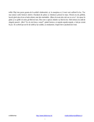 e-bibliomax http://www.bibliomax.tk/ mailto:bibliomax@libero.it
7
tolb . P i iute peste geanta de la oldul vân torului, i, la marginea ei, îi mai veni sufletul la loc. Toc
mai atunci ochii furnicii z rir o buc ic de pâine ce r m sese prins în re ea. Oricât era de gr bit ,
lucrul g sit tia c nu se las -n drum; mai ales merindele: „Bine c m-am ales m car cu ceva“, î i spuse în
gând, i se gr bi s culea g f r mi tura. Dar cum o apuc , îndat o i l s la loc: f r mitura era ud de
sângele paserii. „Brrr! Va s zic sta e omul!“ gândi furnica; i repede-repede-repede, o lu pe cizm
în jos. Se scoborî pe-un fir de iarb i î i sc ld , cu mul umire, trupul într-o pic tur de rou .
 