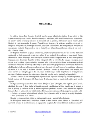 e-bibliomax http://www.bibliomax.tk/ mailto:bibliomax@libero.it
8
MUSCULI A
În odaie e t cere. Prin fereastra deschis soarele scoate sclipiri din sticl ria de pe poli i. În fa a
iconostasului clipoce te candela. Pe masa din mijloc, st deschis, uitat acolo de c tre copiii sfin iei-sale,
un ceaslov vechi, scorojit i unsuros. O musculi , cât o g m lie, str lucitoare ca un licurici, intr
bâzâind s caute ceva dulce de gustat. Zboar încolo i-ncoace. Se uit prin strachini, se a eaz pe
marginea unui pahar, se plimb pe la icoane, ca i cum s-ar în china, ba intr pân i-n potcapul cel
nou, pe care plodurile îl a ezaser pe pat cu fundul în jos i-l pref cuser într-un cuibar de ou ro ii –
c ci e Pa tele. Nimic...
În sfâr it d Dumnezeu i ajunge i la m su , drept deasupra ceaslovului. Se las u oar , zbârnâind
mul umit , pe foaia unsuroas , pe ale c rei col uri de sus pic turile de cear stau ca ni te pece i. E doar
obi nuit cu c r ile biserice ti; nu o dat ie ise s tul din biserica de peste drum. E atâta hran pe foile
îngro ate parc de urmele degetelor t v lite prin grâul dulce al colivelor. Iar aici, pe o margine, a dat
tocmai peste ce c uta: o pat , zaharisit proasp t, ar ta c dege elul ce- i l sase urma avusese grija s
se înmoaie dintru-ntâi în dulcea . Musculi a se pune pe osp tat; pr p denie de lacom ce-i! Numai din
când în când prinde, cu ochi orul, ro ul slovei mari din susul foii, un S frumos, încondeiat cu m iestrie,
ca i cum ar fi fost esut la începutul rândului: „Slav ie“. Atunci î i aduse aminte cum nec jise mai
zilele trecute, la o leturghie, pe-un das c l, c ruia îi r m sese pe barb , lâng buze, un fir de grâu uns
cu miere. Pân ce n-a gustat din miere nu s-a l sat; dar bietului om i-a ie it sufletul alungând-o.
Acum s-a s turat; se suie bini or pân -n mijlocul slovei ro ii care o atrage. Î i scutur aripioarele, î i
întinde picioru ele de dinapoi, i le freac unul de altul, ca i cum ar ascu i dou cu ite; apoi, lene ,
a ipe te.
În clipa aceasta u a se deschide dintr-o dat . Sfin ia-sa, popa Gheorghe, intr sup rat, aprins la fa ,
r suflând din greu. A f cut slujba la biseric , pe urm s-a ab tut pe la Petru bacalul, a a în treac t, a
luat un pelina , i s-a întors acas . i poftim ce g se te: preoteasa nic ieri – dus prin vecini; copiii la
hoin rit, dup ce sp rseser mai întâi toate învelitorile gavanoaselor cu dulce i, de pe fereastra din sal .
– Poftim!... ei poftim! strig p rintele înfuriat. Apoi î i a runc ochii pe mas i se sup r i mai r u:
– Pân i c r ile mi le-au vr fuit!
Repede, cu o mi care iute, sfin ia-sa închide ceaslovul, i-l arunc , la loc, în dulap.
Iar în mijlocul slovei ro ii, musculi a, strivit , se f cu una cu hârtia, tocmai în clipa când, mai
adormit , izbutise s - i statorniceasc în c pu orul ei un gând: „Ce bine e s tr ie ti i s mori s tul !“
 