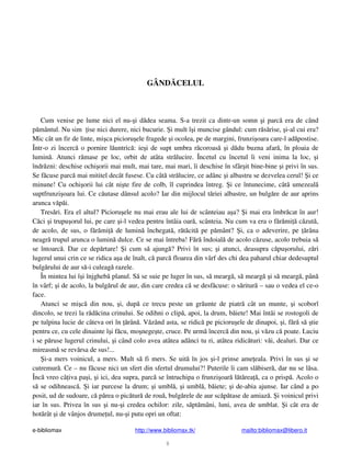 e-bibliomax http://www.bibliomax.tk/ mailto:bibliomax@libero.it
9
GÂND CELUL
Cum venise pe lume nici el nu- i d dea seama. S-a trezit ca dintr-un somn i parc era de când
p mântul. Nu sim ise nici durere, nici bucurie. i mult î i muncise gândul: cum r s rise, i-al cui era?
Mic cât un fir de linte, mi ca picioru ele fragede i ocolea, pe de margini, frunzi oara care-l ad postise.
Într-o zi încerc o pornire l untric : ie i de supt umbra r coroas i d du buzna afar , în ploaia de
lumin . Atunci r mase pe loc, orbit de atâta str lucire. Încetul cu încetul îi veni inima la loc, i
îndr zni: deschise ochi orii mai mult, mai tare, mai mari, îi deschise în sfâr it bine-bine i privi în sus.
Se f cuse parc mai mititel decât fusese. Cu cât str lucire, ce adânc i albastru se dezvelea cerul! i ce
minune! Cu ochi orii lui cât ni te fire de colb, îl cuprindea întreg. i ce întunecime, cât umezeal
suptfrunzi oara lui. Ce c utase dânsul acolo? Iar din mijlocul t riei albastre, un bulg re de aur aprins
arunca v p i.
Tres ri. Era el altul? Picioru ele nu mai erau ale lui de scânteiau a a? i mai era îmbr cat în aur!
C ci i trupu orul lui, pe care i-l vedea pentru întâia oar , scânteia. Nu cum va era o f r mi c zut ,
de acolo, de sus, o f r mi de lumin închegat , r t cit pe p mânt? i, ca o adeverire, pe râna
neagr trupul arunca o lumin dulce. Ce se mai întreba! F r îndoial de acolo c zuse, acolo trebuia s
se întoarc . Dar ce dep rtare! i cum s ajung ? Privi în sus; i atunci, deasupra c pu orului, z ri
lugerul unui crin ce se ridica a a de înalt, c parc floarea din vârf des chi dea paharul chiar dedesuptul
bulg rului de aur s -i culeag razele.
În mintea lui î i înjgheb planul. S se suie pe luger în sus, s mearg , s mearg i s mearg , pân
în vârf; i de acolo, la bulg rul de aur, din care credea c se desf cuse: o s ritur – sau o vedea el ce-o
face.
Atunci se mi c din nou, i, dup ce trecu peste un gr unte de piatr cât un munte, i scoborî
dincolo, se trezi la r d cina crinului. Se odihni o clip , apoi, la drum, b iete! Mai întâi se rostogoli de
pe tulpina lucie de câteva ori în rân . V zând asta, se ridic pe picioru ele de dinapoi, i, f r s tie
pentru ce, cu cele dinainte î i f cu, mo nege te, cruce. Pe urm încerc din nou, i v zu c poate. Luciu
i se p ruse lugerul crinului, i când colo avea atâtea adânci tu ri, atâtea ridic turi: v i, dealuri. Dar ce
mireasm se rev rsa de sus!...
i-a mers voinicul, a mers. Mult s fi mers. Se uit în jos i-l prinse ame eala. Privi în sus i se
cutremur . Ce – nu f cuse nici un sfert din sfertul drumului?! Puterile îi cam sl biser , dar nu se l sa.
Înc vreo câ iva pa i, i ici, dea supra, parc se întruchipa o frunzi oar l t rea , ca o prisp . Acolo o
s se odihneasc . i iar purcese la drum; i umbl , i umbl , b iete; i de-abia ajunse. Iar când a po
posit, ud de sudoare, c p rea o pic tur de rou , bulg rele de aur sc p tase de amiaz . i voinicul privi
iar în sus. Privea în sus i nu- i credea ochilor: zile, s pt mâni, luni, avea de umblat. i cât era de
hot rât i de vânjos drume ul, nu- i putu opri un oftat:
 