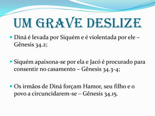 UM GRAVE DESLIZE
 Diná é levada por Siquém e é violentada por ele –
Gênesis 34.2;
 Siquém apaixona-se por ela e Jacó é procurado para
consentir no casamento – Gênesis 34.3-4;
 Os irmãos de Diná forçam Hamor, seu filho e o
povo a circuncidarem-se – Gênesis 34.15.
 