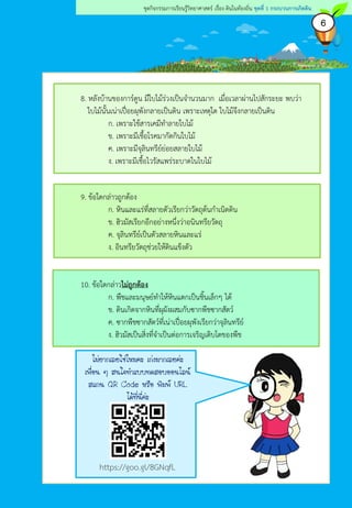 6
ชุดกิจกรรมการเรียนรู้วิทยาศาสตร์ เรื่อง ดินในท้องถิ่น ชุดที่ 1 กระบวนการเกิดดิน
8. หลังบ้านของการ์ตูน มีใบไม้ร่วงเป็นจานวนมาก เมื่อเวลาผ่านไปสักระยะ พบว่า
ใบไม้นั้นเน่าเปื่อยผุพังกลายเป็นดิน เพราะเหตุใด ใบไม้จึงกลายเป็นดิน
ก. เพราะใช้สารเคมีทาลายใบไม้
ข. เพราะมีเชื้อโรคมากัดกินใบไม้
ค. เพราะมีจุลินทรีย์ย่อยสลายใบไม้
ง. เพราะมีเชื้อไวรัสแพร่ระบาดในใบไม้
9. ข้อใดกล่าวถูกต้อง
ก. หินและแร่ที่สลายตัวเรียกว่าวัตถุต้นกาเนิดดิน
ข. ฮิวมัสเรียกอีกอย่างหนึ่งว่าอนินทรียวัตถุ
ค. จุลินทรีย์เป็นตัวสลายหินและแร่
ง. อินทรียวัตถุช่วยให้ดินแข็งตัว
10. ข้อใดกล่าวไม่ถูกต้อง
ก. พืชและมนุษย์ทาให้หินแตกเป็นชิ้นเล็กๆ ได้
ข. ดินเกิดจากหินที่ผุผังผสมกับซากพืชซากสัตว์
ค. ซากพืชซากสัตว์ที่เน่าเปื่อยผุพังเรียกว่าจุลินทรีย์
ง. ฮิวมัสเป็นสิ่งที่จาเป็นต่อการเจริญเติบโตของพืช
ไม่ยากเลยใช่ไหมคะ เก่งมากเลยค่ะ
เพื่อน ๆ สนใจทาแบบทดสอบออนไลน์
สแกน QR Code หรือ พิมพ์ URL
ได้ที่นี่ค่ะ
https://goo.gl/8GNqfL
 