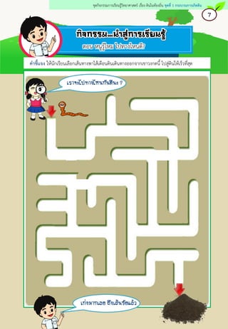 7
ชุดกิจกรรมการเรียนรู้วิทยาศาสตร์ เรื่อง ดินในท้องถิ่น ชุดที่ 1 กระบวนการเกิดดิน
เราจะไปทางไหนกันดีนะ ?
ตอน หนูรู้ไหม ไปทางไหนดี?
คาชี้แจง ให้นักเรียนเลือกเส้นทางพาไส้เดือนดินเดินทางออกจากเขาวงกตนี้ ไปสู่ดินให้เร็วที่สุด
เก่งมากเลย ถึงเส้นชัยแล้ว
 