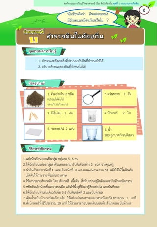 1. สารวจและสังเกตสิ่งที่ปะปนมากับดินที่กาหนดให้ได้
2. อธิบายลักษณะของดินที่กาหนดให้ได้
1. แบ่งนักเรียนออกเป็นกลุ่ม กลุ่มละ 5- 6 คน
2. ให้นักเรียนแต่ละกลุ่มส่งตัวแทนออกมารับดินตัวอย่าง 2 ชนิด จากคุณครู
3. นาดินตัวอย่างชนิดที่ 1 และ ดินชนิดที่ 2 เทลงบนแผ่นกระดาษ A4 แล้วใช้ไม้จิ้มฟันเขี่ย
เม็ดดินให้กระจายทั่วแผ่นกระดาษ
4. ใช้แว่นขยายสังเกตดิน โดย สังเกตสี เนื้อดิน สิ่งที่ปะปนอยู่ในดิน และบันทึกผลกิจกรรม
5. หยิบดินเล็กน้อยขึ้นมาวางบนมือ แล้วใช้นิ้วถูที่ดินว่ารู้สึกอย่างไร และบันทึกผล
6. ให้นักเรียนทาเช่นเดียวกับข้อ 3-5 กับดินชนิดที่ 2 และบันทึกผล
7. เติมน้าลงในบีกเกอร์จนเกือบเต็ม ใช้แท่งแก้วคนสารคนอย่างระมัดระวัง ประมาณ 1 นาที
8. ตั้งบีกเกอร์ทิ้งไว้ประมาณ 10 นาที ให้ส่วนประกอบของดินนอนก้น สังเกตและบันทึกผล
จุดประสงค์การเรียนรู้
5.กระดาษ A4 2 แผ่น
วัสดุอุปกรณ์
วิธีการทากิจกรรม
1. ตัวอย่างดิน 2 ชนิด
(บริเวณใต้ต้นไม้
และบริเวณริมถนน)
4. บีกเกอร์ 2 ใบ
2. แว่นขยาย 1 อัน
3. ไม้จิ้มฟัน 1 อัน
6. น้า
200 ลูกบาศก์เซนติเมตร
นักเรียนคิดว่า ดินแต่ละแหล่ง
มีลักษณะเหมือนกันหรือไม่ ?
8
ชุดกิจกรรมการเรียนรู้วิทยาศาสตร์ เรื่อง ดินในท้องถิ่น ชุดที่ 1 กระบวนการเกิดดิน
 