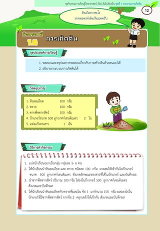 ดินเกิดจากอะไร
มาทดลองทาดินกันเลยครับ
12
ชุดกิจกรรมการเรียนรู้วิทยาศาสตร์ เรื่อง ดินในท้องถิ่น ชุดที่ 1 กระบวนการเกิดดิน
1. ทดลองและสรุปผลการทดลองเกี่ยวกับการสร้างดินด้วยตนเองได้
2. อธิบายกระบวนการเกิดดินได้
จุดประสงค์การเรียนรู้
วัสดุอุปกรณ์
วิธีการทากิจกรรม
1. แบ่งนักเรียนออกเป็นกลุ่ม กลุ่มละ 5- 6 คน
2. ให้นักเรียนนาหินละเอียด และ ทราย ชนิดละ 100 กรัม มาผสมให้เข้ากันในบีกเกอร์
ขนาด 500 ลูกบาศก์เซนติเมตร สังเกตลักษณะของสารที่ได้ในบีกเกอร์ และบันทึกผล
3. นาซากพืชซากสัตว์ ปริมาณ 100 กรัม ใส่ลงในบีกเกอร์ 500 ลูกบาศก์เซนติเมตร
สังเกตและบันทึกผล
4. ให้นักเรียนนาหินละเอียดกับทรายที่ผสมใน ข้อ 1 มาจานวน 100 กรัม ผสมลงไปใน
บีกเกอร์ที่มีซากพืชซากสัตว์ จากข้อ 2 คลุกเคล้าให้เข้ากัน สังเกตและบันทึกผล
1. หินละเอียด 100 กรัม
2. ทราย 100 กรัม
3. ซากพืชซากสัตว์ 100 กรัม
4. บีกเกอร์ขนาด 500 ลูกบาศก์เซนติเมตร 2 ใบ
5. แท่งแก้วคนสาร 1 อัน
 