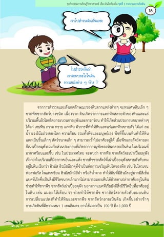 เราไปสารวจดินกันเถอะ
18
ชุดกิจกรรมการเรียนรู้วิทยาศาสตร์ เรื่อง ดินในท้องถิ่น ชุดที่ 1 กระบวนการเกิดดิน
จากการสารวจและสังเกตลักษณะของดินจากแหล่งต่างๆ จะพบเศษหินเล็ก ๆ
ซากพืชซากสัตว์บางชนิด เนื่องจาก ดินเกิดจากการแตกหักสลายตัวของหินและแร่
บริเวณพื้นผิวโลกโดยกระบวนการผุพังและการกร่อน ทาให้เกิดส่วนประกอบขนาดต่างๆ
ได้แก่ เศษหิน กรวด ทราย และดิน ตัวการที่ทาให้หินและแร่แตกหักสลายตัว ได้แก่ ลม
น้า แรงโน้มถ่วงของโลก ความร้อน รวมทั้งพืชและมนุษย์เอง พืชที่ขึ้นบนหินทาให้หิน
แตกเป็นชิ้นเล็กๆ สัตว์ขนาดเล็ก ๆ สามารถเข้าไปอาศัยอยู่ได้ เมื่อพืชและสัตว์ตายลง
ก็เน่าเปื่อยผุพังรวมกับส่วนประกอบที่เกิดจากการผุพังของหินกลายเป็นดิน ในบริเวณที่
อากาศร้อนและชื้น เช่น ในประเทศไทย จะพบว่า ซากพืช ซากสัตว์จะเน่าเปื่อยผุพัง
เร็วกว่าในบริเวณที่มีอากาศเย็นและแห้ง ซากพืชซากสัตว์ที่เน่าเปื่อยผุพังสลายตัวทับทม
อยู่ในดิน เรียกว่า ฮิวมัส ฮิวมัสมีธาตุที่จาเป็นต่อการเจริญเติบโตของพืช เช่น ไนโตรเจน
ฟอสฟอรัส โพแทสเซียม ฮิวมัสมักมีสีดา หรือสีน้าตาล ทาให้ดินที่มีฮิวมัสอยู่มากมีสีเข้ม
แบคทีเรียซึ่งเป็นสิ่งมีชีวิตขนาดเล็กมากไม่สามารถมองเห็นได้ด้วยตาเปล่าอาศัยอยู่ในดิน
ช่วยทาให้ซากพืช ซากสัตว์เน่าเปื่อยผุผัง นอกจากแบคทีเรียยังมีสิ่งมีชีวิตอื่นที่อาศัยอยู่
ในดิน เช่น แมลง ไส้เดือน รา ช่วยทาให้ซากพืช ซากสัตว์สลายตัวทับถมบนดิน
การเปลี่ยนแปลงที่ทาให้หินและซากพืช ซากสัตว์กลายเป็นดิน เกิดขึ้นอย่างช้าๆ
การเกิดดินที่มีความหนา 1 เซนติเมตร อาจใช้เวลาเป็น 100 ปี ถึง 1,000 ปี
ไปสารวจกันว่า
เราจะพบอะไรในดิน
จากแหล่งต่าง ๆ บ้าง ?
 