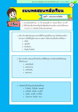 แบบทดสอบหลังเรียน
ชุดที่ 1 กระบวนการเกิดดิน
คาชี้แจง
23
ชุดกิจกรรมการเรียนรู้วิทยาศาสตร์ เรื่อง ดินในท้องถิ่น ชุดที่ 1 กระบวนการเกิดดิน
1. ปรีชา สารวจดินบริเวณถนน พบว่ามีสีน้าตาลและมีก้อนกรวด ก้อนหินขนาดเล็กๆ
จานวนมาก เมื่อใช้นิ้วถูมีความหยาบ แสดงว่า ในดินบริเวณนั้นเกิดจากสิ่งใดมาก
ก. ฮิวมัส
ข. จุลินทรีย์
ค. อินทรียสาร
ง. วัตถุต้นกาเนิดดิน
2. เมื่อ ด.ช.ปรีชา ทดลองเทน้าลงในบีกเกอร์ที่มีดินอยู่ เขาจะสังเกตเห็นสิ่งใดจมอยู่
ใต้ก้นบีกเกอร์
ก. เศษใบไม้แห้ง
ข. เศษกระดาษ
ค. เศษก้อนหิน
ง. เศษกระจก
3. ข้อใดต่อไปนี้ จัดเป็นอนินทรียวัตถุทั้งหมด
ก. ใบไม้แห้ง กิ่งไม้แห้ง เศษหญ้า
ข. เศษใบไม้ ก้อนหิน ซากสัตว์
ค. เศษหิน ซากพืช ซากกิ้งกือ
ง. ก้อนกรวด ก้อนหิน ทราย
1. แบบทดสอบมีจานวน 10 ข้อ คะแนนเต็ม 10 คะแนน ใช้เวลา 10 นาที
2. ให้นักเรียนเลือกคาตอบที่ถูกต้องที่สุดเพียงคาตอบเดียว และทาเครื่องหมาย
กากบาท ( X ) ลงในช่องว่างในกระดาษคาตอบ
 