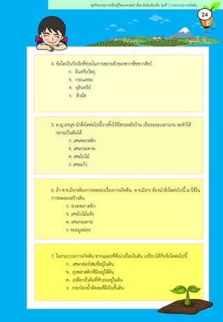 24
ชุดกิจกรรมการเรียนรู้วิทยาศาสตร์ เรื่อง ดินในท้องถิ่น ชุดที่ 1 กระบวนการเกิดดิน
4. ข้อใดเป็นปัจจัยที่ช่วยในการสลายตัวของซากพืชซากสัตว์
ก. อินทรียวัตถุ
ข. กระแสลม
ค. จุลินทรีย์
ง. ฮิวมัส
5. ด.ญ.อรนุช นาสิ่งใดต่อไปนี้วางทิ้งไว้ที่สวนหลังบ้าน เป็นระยะเวลานาน จะทาให้
กลายเป็นดินได้
ก. เศษพลาสติก
ข. เศษกระดาษ
ค. เศษใบไม้
ง. เศษแก้ว
6. ถ้า ด.ช.มังกรต้องการทดลองเรื่องการเกิดดิน ด.ช.มังกร ต้องนาสิ่งใดต่อไปนี้ มาใช้ใน
การทดลองสร้างดิน
ก. ขวดพลาสติก
ข. เศษใบไม้แห้ง
ค. เศษกระดาษ
ง. ขยะมูลฝอย
7. ในกระบวนการเกิดดิน ซากแมลงที่ที่เน่าเปื่อยในดิน เปรียบได้กับข้อใดต่อไปนี้
ก. เศษกล่องโฟมที่อยู่ในดิน
ข. ถุงพลาสติกที่ฝังอยู่ใต้ดิน
ค. เปลือกถั่วต้มที่ทับถมอยู่ในดิน
ง. กระป๋องน้าอัดลมที่ฝังในชั้นดิน
 