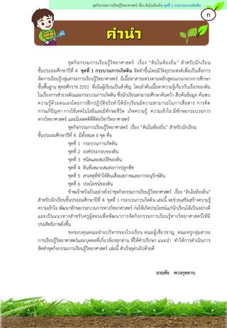 ชุดกิจกรรมการเรียนรู้วิทยาศาสตร์ เรื่อง “ดินในท้องถิ่น” สาหรับนักเรียน
ชั้นประถมศึกษาปีที่ 4 ชุดที่ 1 กระบวนการเกิดดิน จัดทาขึ้นโดยมีวัตถุประสงค์เพื่อเป็นสื่อการ
จัดการเรียนรู้กลุ่มสาระการเรียนรู้วิทยาศาสตร์ มีเนื้อหาสาระตรงตามหลักสูตรแกนกลางการศึกษา
ขั้นพื้นฐาน พุทธศักราช 2551 ที่เน้นผู้เรียนเป็นสาคัญ โดยลาดับเนื้อหาความรู้เกี่ยวกับเรื่องของดิน
ในเรื่องการสารวจดินและกระบวนการเกิดดิน ซึ่งนักเรียนสามารถศึกษาค้นคว้า สืบค้นข้อมูล ค้นพบ
ความรู้ด้วยตนเองโดยการฝึกปฏิบัติจริงทาให้นักเรียนมีความสามารถในการสื่อสาร การคิด
การแก้ปัญหา การใช้เทคโนโลยีและมีทักษะชีวิต เกิดความรู้ ความเข้าใจ มีทักษะกระบวนการ
ทางวิทยาศาสตร์ และมีเจตคติที่ดีต่อวิชาวิทยาศาสตร์
ชุดกิจกรรมการเรียนรู้วิทยาศาสตร์ เรื่อง “ดินในท้องถิ่น” สาหรับนักเรียน
ชั้นประถมศึกษาปีที่ 4 มีทั้งหมด 6 ชุด คือ
ชุดที่ 1 กระบวนการเกิดดิน
ชุดที่ 2 องค์ประกอบของดิน
ชุดที่ 3 ชนิดและสมบัติของดิน
ชุดที่ 4 ดินที่เหมาะสมต่อการปลูกพืช
ชุดที่ 5 สาเหตุที่ทาให้ดินเสื่อมสภาพและการอนุรักษ์ดิน
ชุดที่ 6 ประโยชน์ของดิน
ข้าพเจ้าหวังเป็นอย่างยิ่งว่าชุดกิจกรรมการเรียนรู้วิทยาศาสตร์ เรื่อง “ดินในท้องถิ่น”
สาหรับนักเรียนชั้นประถมศึกษาปีที่ 4 ชุดที่ 1 กระบวนการเกิดดิน เล่มนี้ จะช่วยเสริมสร้างความรู้
ความเข้าใจ พัฒนาทักษะกระบวนการทางวิทยาศาสตร์ ก่อให้เกิดประโยชน์แก่นักเรียนได้เป็นอย่างดี
และเป็นแนวทางสาหรับครูผู้สอนเพื่อพัฒนาการจัดกิจกรรมการเรียนรู้ทางวิทยาศาสตร์ให้มี
ประสิทธิภาพยิ่งขึ้น
ขอขอบคุณคณะฝ่ายบริหารของโรงเรียน คณะผู้เชี่ยวชาญ คณะครูกลุ่มสาระ
การเรียนรู้วิทยาศาสตร์และบุคคลที่เกี่ยวข้องทุกท่าน ที่ให้คาปรึกษา แนะนา ทาให้การดาเนินการ
จัดทาชุดกิจกรรมการเรียนรู้วิทยาศาสตร์ เล่มนี้ สาเร็จลุล่วงไปด้วยดี
อรฤทัย พวงกุหลาบ
ก
ชุดกิจกรรมการเรียนรู้วิทยาศาสตร์ เรื่อง ดินในท้องถิ่น ชุดที่ 1 กระบวนการเกิดดิน
 