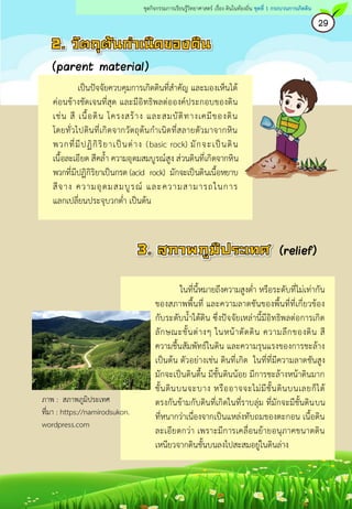 เป็นปัจจัยควบคุมการเกิดดินที่สาคัญ และมองเห็นได้
ค่อนข้างชัดเจนที่สุด และมีอิทธิพลต่อองค์ประกอบของดิน
เช่น สี เนื้อดิน โครงสร้าง และสมบัติทางเคมีของดิน
โดยทั่วไปดินที่เกิดจากวัตถุต้นกาเนิดที่สลายตัวมาจากหิน
พวกที่มีปฏิกิริยาเป็นด่าง (basic rock) มักจะเป็นดิน
เนื้อละเอียด สีคล้า ความอุดมสมบูรณ์สูง ส่วนดินที่เกิดจากหิน
พวกที่มีปฏิกิริยาเป็นกรด (acid rock) มักจะเป็นดินเนื้อหยาบ
สีจาง ความอุดมสมบูรณ์ และความสามารถในการ
แลกเปลี่ยนประจุบวกต่า เป็นต้น
(parent material)
ในที่นี้หมายถึงความสูงต่า หรือระดับที่ไม่เท่ากัน
ของสภาพพื้นที่ และความลาดชันของพื้นที่ที่เกี่ยวข้อง
กับระดับน้าใต้ดิน ซึ่งปัจจัยเหล่านี้มีอิทธิพลต่อการเกิด
ลักษณะชั้นต่างๆ ในหน้าตัดดิน ความลึกของดิน สี
ความชื้นสัมพัทธ์ในดิน และความรุนแรงของการชะล้าง
เป็นต้น ตัวอย่างเช่น ดินที่เกิด ในที่ที่มีความลาดชันสูง
มักจะเป็นดินตื้น มีชั้นดินน้อย มีการชะล้างหน้าดินมาก
ชั้นดินบนจะบาง หรืออาจจะไม่มีชั้นดินบนเลยก็ได้
ตรงกันข้ามกับดินที่เกิดในที่ราบลุ่ม ที่มักจะมีชั้นดินบน
ที่หนากว่าเนื่องจากเป็นแหล่งทับถมของตะกอน เนื้อดิน
ละเอียดกว่า เพราะมีการเคลื่อนย้ายอนุภาคขนาดดิน
เหนียวจากดินชั้นบนลงไปสะสมอยู่ในดินล่าง
29
ชุดกิจกรรมการเรียนรู้วิทยาศาสตร์ เรื่อง ดินในท้องถิ่น ชุดที่ 1 กระบวนการเกิดดิน
ภาพ : สภาพภูมิประเทศ
ที่มา : https://namirodsukon.
wordpress.com
 