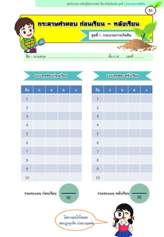 ชุดที่ 1 กระบวนการเกิดดิน
กระดาษคาตอบ ก่อนเรียน - หลังเรียน
ชื่อ – นามสกุล .......................................................................ชั้น.ป.4/........เลขที่............
แบบทดสอบก่อนเรียน แบบทดสอบหลังเรียน
ข้อ ก ข ค ง
1
2
3
4
5
6
7
8
9
10
ข้อ ก ข ค ง
1
2
3
4
5
6
7
8
9
10
รวมคะแนน ก่อนเรียน รวมคะแนน หลังเรียน
10 10
31
ชุดกิจกรรมการเรียนรู้วิทยาศาสตร์ เรื่อง ดินในท้องถิ่น ชุดที่ 1 กระบวนการเกิดดิน
ไม่ยากเลยใช่ไหมคะ
ตอบถูกทุกข้อ เก่งมากเลยค่ะ
 