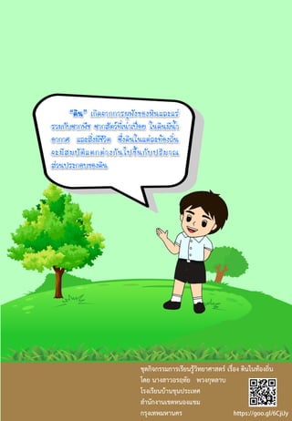 “ดิน” เกิดจากการผุพังของหินและแร่
รวมกับซากพืช ซากสัตว์ที่เน่าเปื่อย ในดินมีน้า
อากาศ และสิ่งมีชีวิต ซึ่งดินในแต่ละท้องถิ่น
จะมีสมบัติแตกต่างกันไปขึ้นกับปริมาณ
ส่วนประกอบของดิน
ชุดกิจกรรมการเรียนรู้วิทยาศาสตร์ เรื่อง ดินในท้องถิ่น
โดย นางสาวอรฤทัย พวงกุหลาบ
โรงเรียนบ้านขุนประเทศ
สานักงานเขตหนองแขม
กรุงเทพมหานคร
 