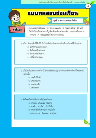 แบบทดสอบก่อนเรียน
ชุดที่ 1 กระบวนการเกิดดิน
คาชี้แจง
4
ชุดกิจกรรมการเรียนรู้วิทยาศาสตร์ เรื่อง ดินในท้องถิ่น ชุดที่ 1 กระบวนการเกิดดิน
1. แบบทดสอบมีจานวน 10 ข้อ คะแนนเต็ม 10 คะแนน ใช้เวลา 10 นาที
2. ให้นักเรียนเลือกคาตอบที่ถูกต้องที่สุดเพียงคาตอบเดียว และทาเครื่องหมาย
กากบาท ( X ) ลงในช่องว่างในกระดาษคาตอบ
1. ปรีชา สารวจดินใต้ต้นไม้ นักเรียนคิดว่า ลักษณะของดินที่เขาสังเกตได้เป็นอย่างไร
ก. มีเศษหินปะปนอยู่มาก
ข. มีเนื้อละเอียดร่วนซุย
ค. มีอนินทรียวัตถุมาก
ง. มีสีน้าตาลปนแดง
2. เมื่อนักเรียนทดลองเทน้าลงในบีกเกอร์ที่มีดินอยู่ นักเรียนจะสังเกตเห็นสิ่งใดลอยอยู่
เหนือน้า
ก. เศษใบไม้แห้ง
ข. เศษกระดาษ
ค. เศษก้อนหิน
ง. เศษกระจก
3. ข้อใดต่อไปนี้จัดเป็นอินทรียวัตถุทั้งหมด
ก. เศษขยะ เศษใบไม้ กระดาษ
ข. เศษหิน ซากสัตว์ ใบไม้แห้ง
ค. เศษใบไม้แห้ง ซากสัตว์ กิ่งไม้แห้ง
ง. เศษกระดาษ หินและแร่ เศษใบไม้
 