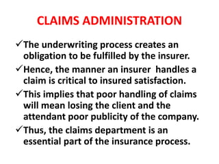 CLAIMS ADMINISTRATION
The underwriting process creates an
obligation to be fulfilled by the insurer.
Hence, the manner an insurer handles a
claim is critical to insured satisfaction.
This implies that poor handling of claims
will mean losing the client and the
attendant poor publicity of the company.
Thus, the claims department is an
essential part of the insurance process.
 