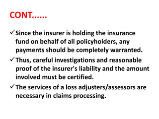 CONT......
Since the insurer is holding the insurance
fund on behalf of all policyholders, any
payments should be completely warranted.
Thus, careful investigations and reasonable
proof of the insurer's liability and the amount
involved must be certified.
The services of a loss adjusters/assessors are
necessary in claims processing.
 