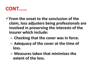 CONT……
From the onset to the conclusion of the
claim, loss adjusters being professionals are
involved in preserving the interests of the
insurer which include:
– Checking that the cover was in force.
– Adequacy of the cover at the time of
loss.
– Measures taken that minimizes the
extent of the loss.
 