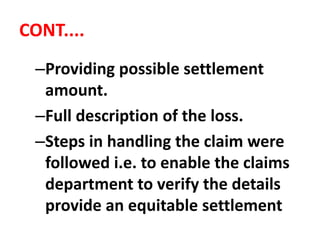 CONT....
–Providing possible settlement
amount.
–Full description of the loss.
–Steps in handling the claim were
followed i.e. to enable the claims
department to verify the details
provide an equitable settlement
 