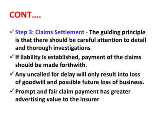CONT….
Step 3: Claims Settlement - The guiding principle
is that there should be careful attention to detail
and thorough investigations
If liability is established, payment of the claims
should be made forthwith.
Any uncalled for delay will only result into loss
of goodwill and possible future loss of business.
Prompt and fair claim payment has greater
advertising value to the insurer
 