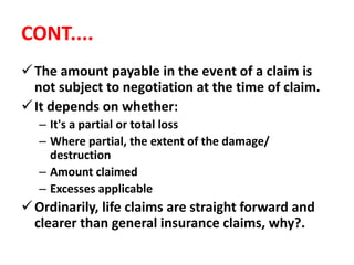 CONT....
The amount payable in the event of a claim is
not subject to negotiation at the time of claim.
It depends on whether:
– It's a partial or total loss
– Where partial, the extent of the damage/
destruction
– Amount claimed
– Excesses applicable
Ordinarily, life claims are straight forward and
clearer than general insurance claims, why?.
 