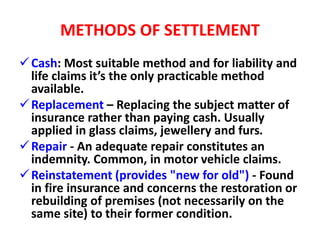 METHODS OF SETTLEMENT
Cash: Most suitable method and for liability and
life claims it’s the only practicable method
available.
Replacement – Replacing the subject matter of
insurance rather than paying cash. Usually
applied in glass claims, jewellery and furs.
Repair - An adequate repair constitutes an
indemnity. Common, in motor vehicle claims.
Reinstatement (provides "new for old") - Found
in fire insurance and concerns the restoration or
rebuilding of premises (not necessarily on the
same site) to their former condition.
 