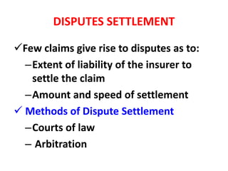 DISPUTES SETTLEMENT
Few claims give rise to disputes as to:
–Extent of liability of the insurer to
settle the claim
–Amount and speed of settlement
 Methods of Dispute Settlement
–Courts of law
– Arbitration
 