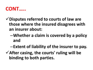 CONT…..
Disputes referred to courts of law are
those where the insured disagrees with
an insurer about:
–Whether a claim is covered by a policy
and
–Extent of liability of the insurer to pay.
After casing, the courts' ruling will be
binding to both parties.
 