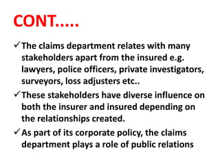 CONT.....
The claims department relates with many
stakeholders apart from the insured e.g.
lawyers, police officers, private investigators,
surveyors, loss adjusters etc..
These stakeholders have diverse influence on
both the insurer and insured depending on
the relationships created.
As part of its corporate policy, the claims
department plays a role of public relations
 