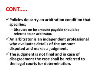 CONT.....
Policies do carry an arbitration condition that
specifies:
– Disputes on he amount payable should be
referred to an arbitrator.
An arbitrator is an independent professional
who evaluates details of the amount
disputed and makes a judgment.
The judgment is not final and in case of
disagreement the case shall be referred to
the legal courts for determination.
 