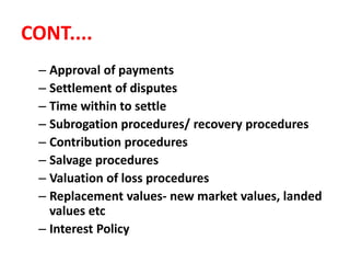 CONT....
– Approval of payments
– Settlement of disputes
– Time within to settle
– Subrogation procedures/ recovery procedures
– Contribution procedures
– Salvage procedures
– Valuation of loss procedures
– Replacement values- new market values, landed
values etc
– Interest Policy
 