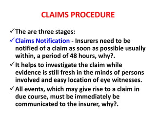 CLAIMS PROCEDURE
The are three stages:
Claims Notification - Insurers need to be
notified of a claim as soon as possible usually
within, a period of 48 hours, why?.
It helps to investigate the claim while
evidence is still fresh in the minds of persons
involved and easy location of eye witnesses.
All events, which may give rise to a claim in
due course, must be immediately be
communicated to the insurer, why?.
 