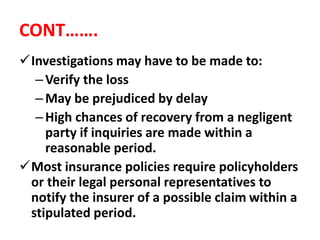 CONT…….
Investigations may have to be made to:
–Verify the loss
–May be prejudiced by delay
–High chances of recovery from a negligent
party if inquiries are made within a
reasonable period.
Most insurance policies require policyholders
or their legal personal representatives to
notify the insurer of a possible claim within a
stipulated period.
 